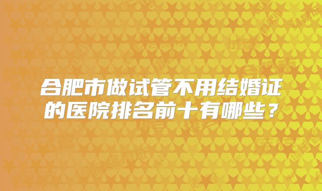 合肥市做试管不用结婚证的医院排名前十有哪些?