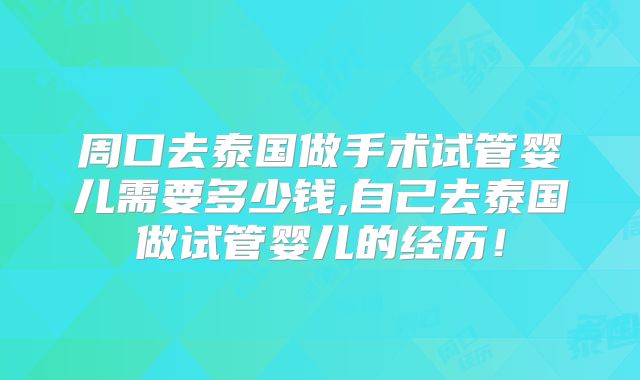 周口去泰国做手术试管婴儿需要多少钱,自己去泰国做试管婴儿的经历！