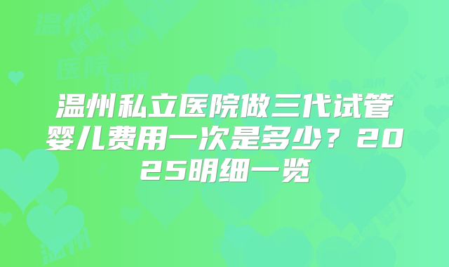 温州私立医院做三代试管婴儿费用一次是多少？2025明细一览