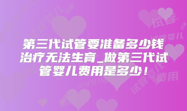 第三代试管要准备多少钱治疗无法生育_做第三代试管婴儿费用是多少！