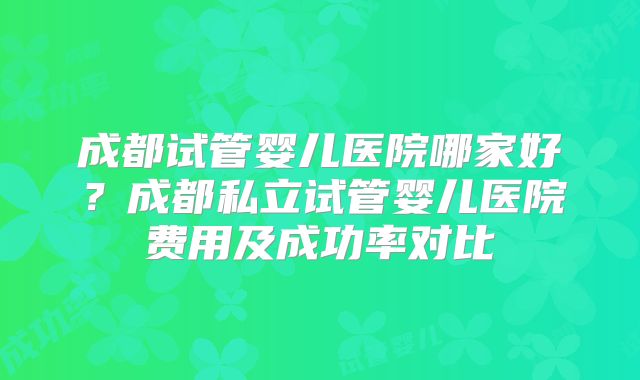 成都试管婴儿医院哪家好？成都私立试管婴儿医院费用及成功率对比
