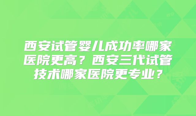 西安试管婴儿成功率哪家医院更高？西安三代试管技术哪家医院更专业？