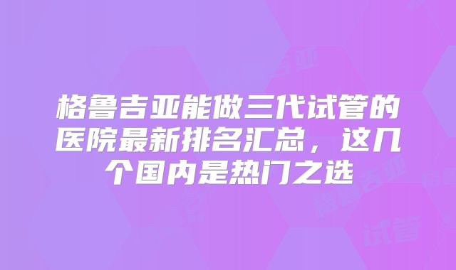 格鲁吉亚能做三代试管的医院最新排名汇总，这几个国内是热门之选