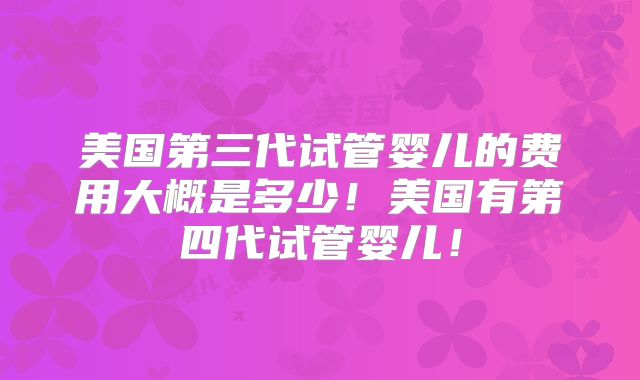 美国第三代试管婴儿的费用大概是多少！美国有第四代试管婴儿！