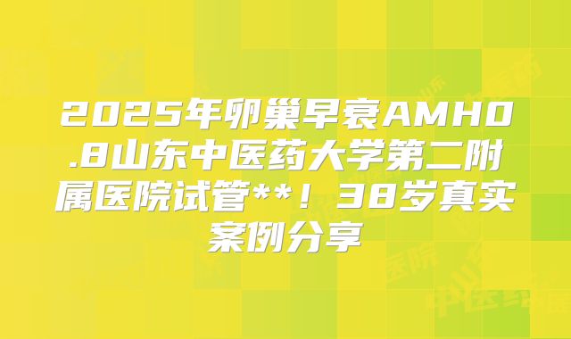 2025年卵巢早衰AMH0.8山东中医药大学第二附属医院试管**！38岁真实案例分享