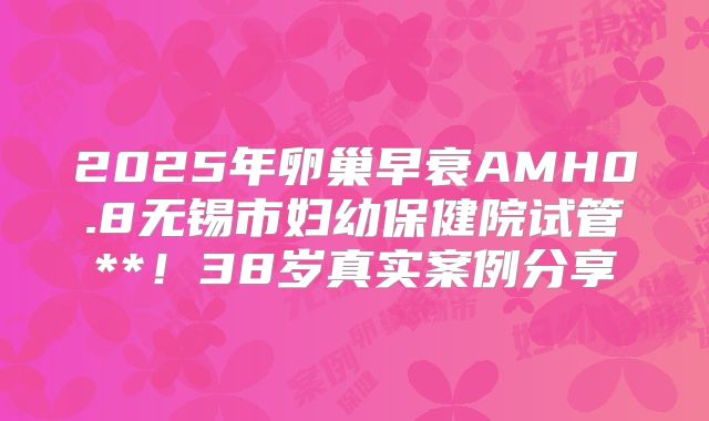 2025年卵巢早衰AMH0.8无锡市妇幼保健院试管**！38岁真实案例分享