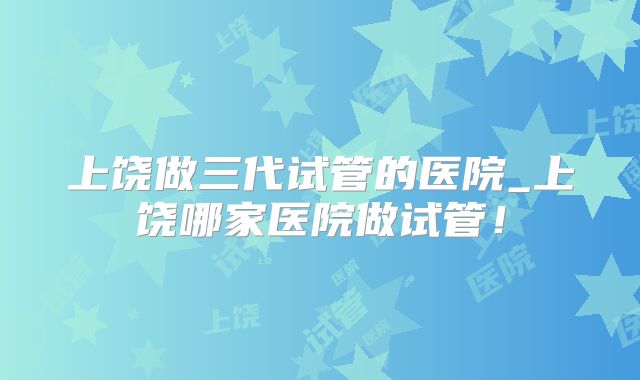 上饶做三代试管的医院_上饶哪家医院做试管！