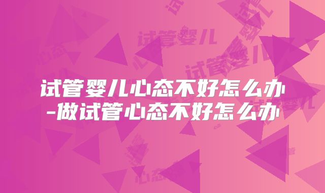 试管婴儿心态不好怎么办-做试管心态不好怎么办