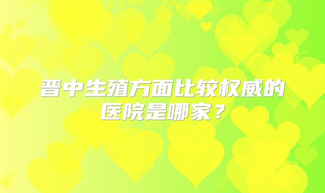 晋中生殖方面比较权威的医院是哪家？