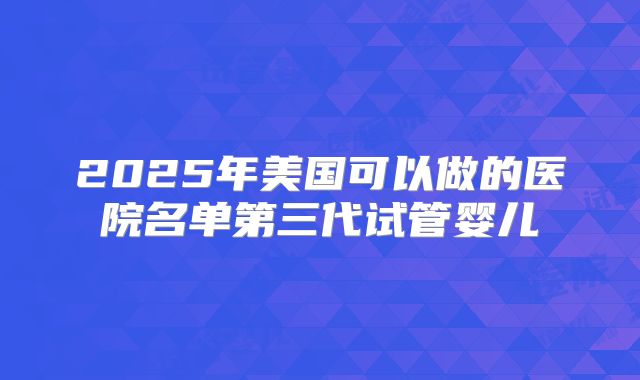 2025年美国可以做的医院名单第三代试管婴儿