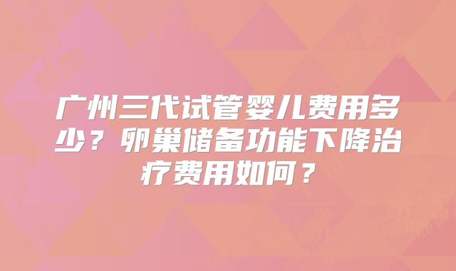 广州三代试管婴儿费用多少？卵巢储备功能下降治疗费用如何？