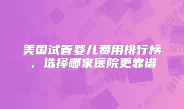 美国试管婴儿费用排行榜，选择哪家医院更靠谱