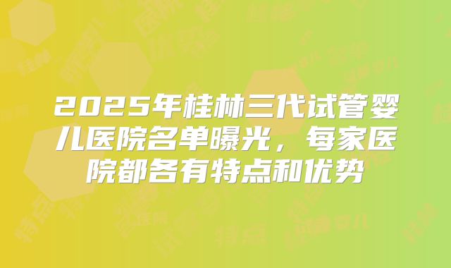 2025年桂林三代试管婴儿医院名单曝光，每家医院都各有特点和优势