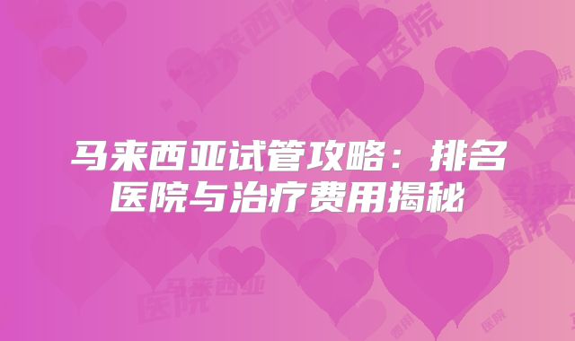 马来西亚试管攻略：排名医院与治疗费用揭秘