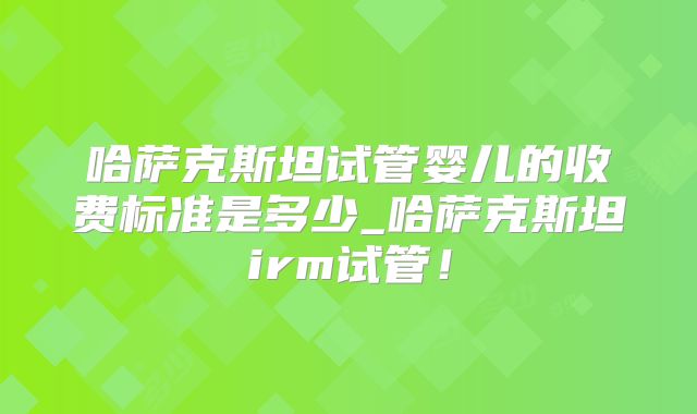 哈萨克斯坦试管婴儿的收费标准是多少_哈萨克斯坦irm试管！