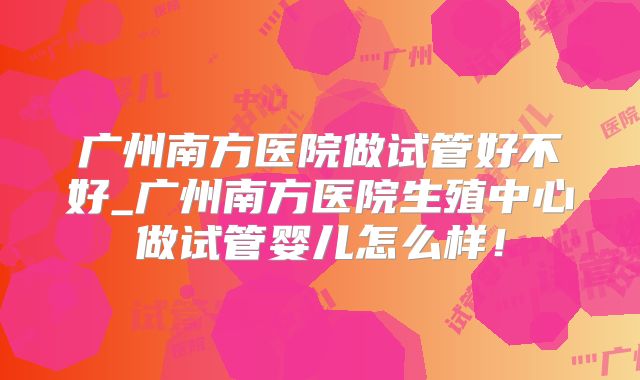 广州南方医院做试管好不好_广州南方医院生殖中心做试管婴儿怎么样!