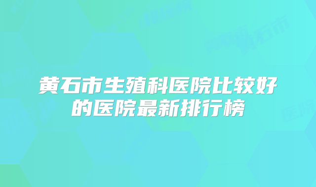 黄石市生殖科医院比较好的医院最新排行榜