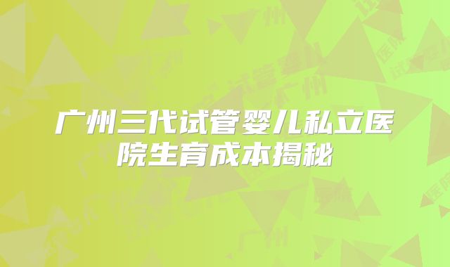 广州三代试管婴儿私立医院生育成本揭秘