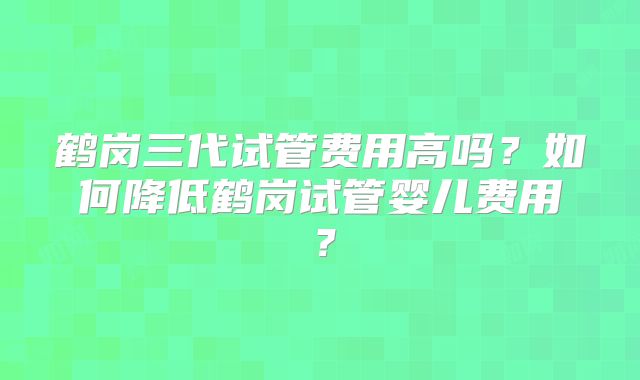 鹤岗三代试管费用高吗？如何降低鹤岗试管婴儿费用？
