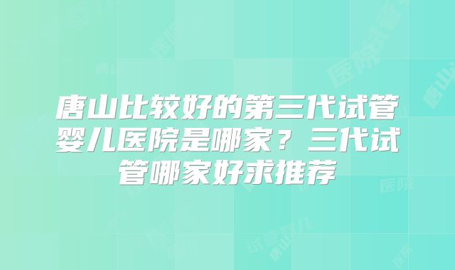 唐山比较好的第三代试管婴儿医院是哪家?三代试管哪家好求推荐