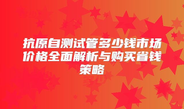 抗原自测试管多少钱市场价格全面解析与购买省钱策略
