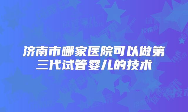 济南市哪家医院可以做第三代试管婴儿的技术