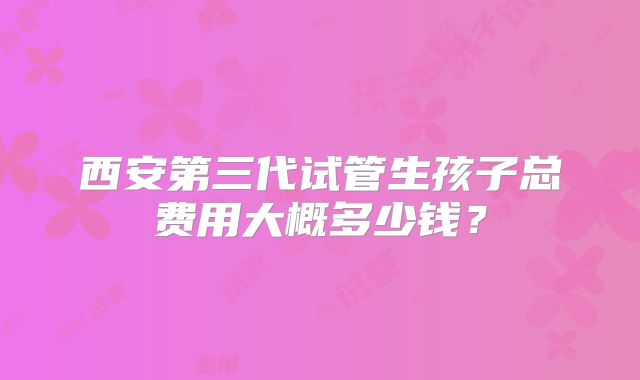 西安第三代试管生孩子总费用大概多少钱？