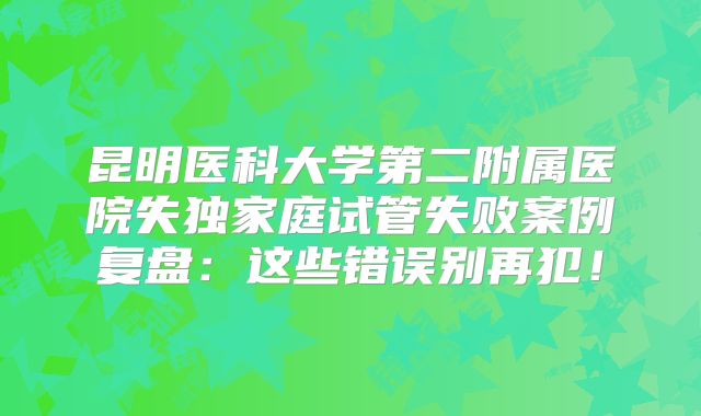 昆明医科大学第二附属医院失独家庭试管失败案例复盘：这些错误别再犯！