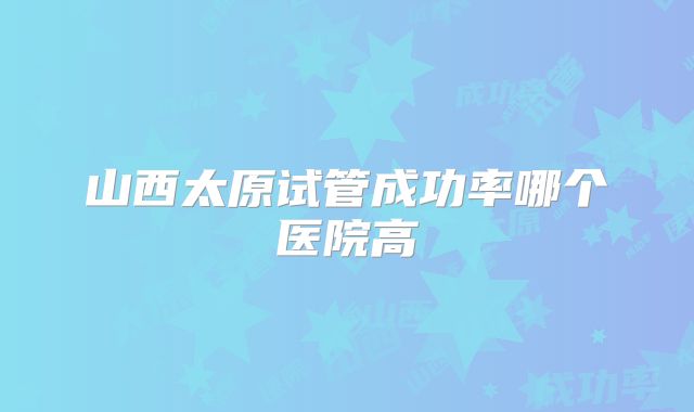 山西太原试管成功率哪个医院高