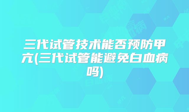 三代试管技术能否预防甲亢(三代试管能避免白血病吗)