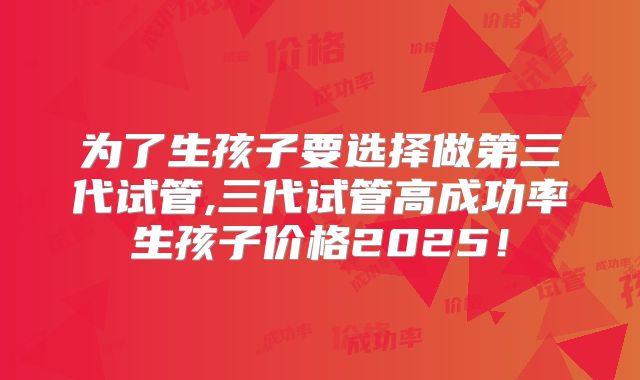 为了生孩子要选择做第三代试管,三代试管高成功率生孩子价格2025！