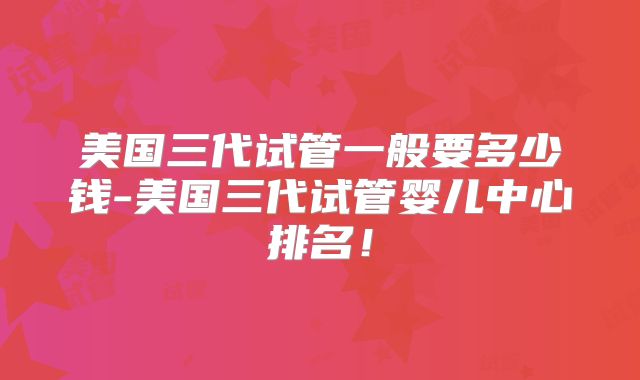 美国三代试管一般要多少钱-美国三代试管婴儿中心排名!