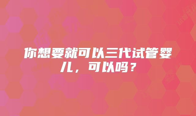 你想要就可以三代试管婴儿，可以吗？