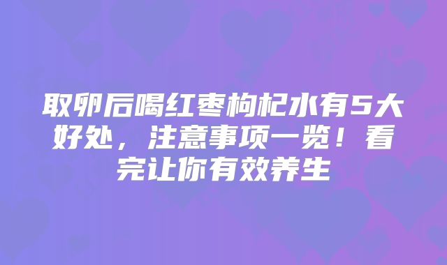 取卵后喝红枣枸杞水有5大好处,注意事项一览!看完让你有效养生