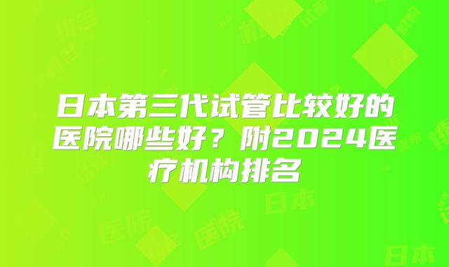 日本第三代试管比较好的医院哪些好?附2024医疗机构排名