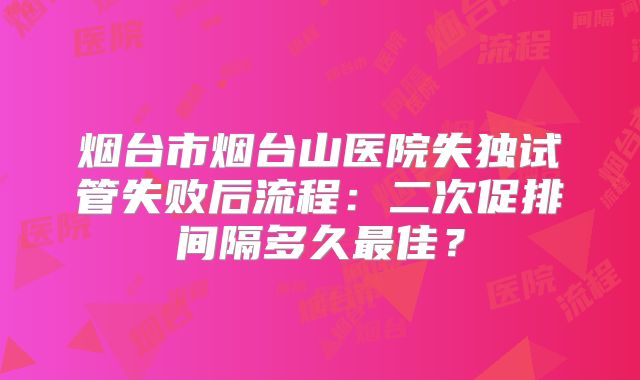 烟台市烟台山医院失独试管失败后流程：二次促排间隔多久最佳？