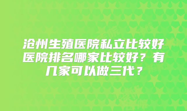 沧州生殖医院私立比较好医院排名哪家比较好？有几家可以做三代？