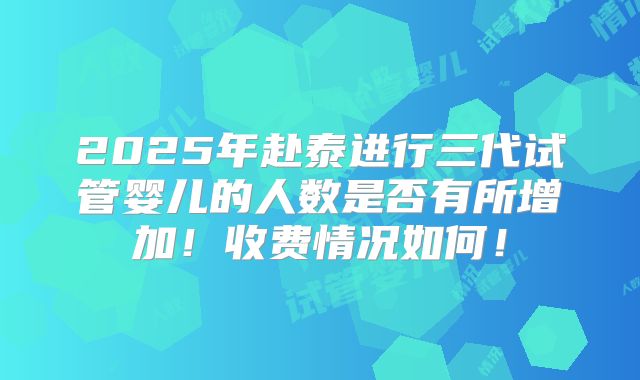 2025年赴泰进行三代试管婴儿的人数是否有所增加！收费情况如何！