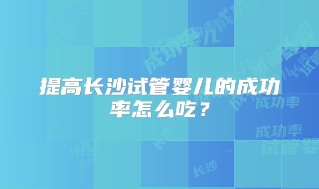 提高长沙试管婴儿的成功率怎么吃?