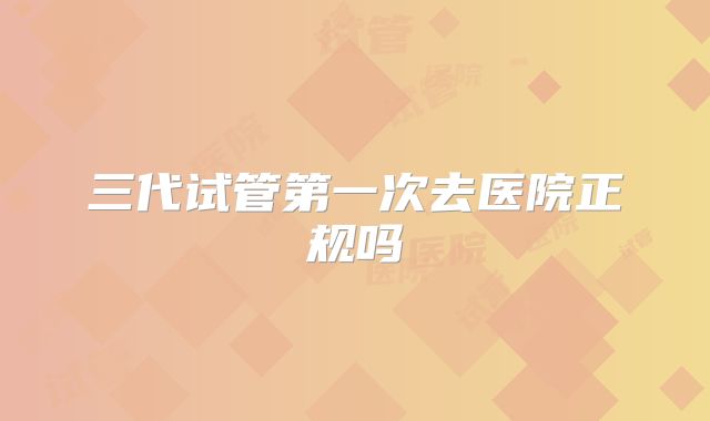 三代试管第一次去医院正规吗