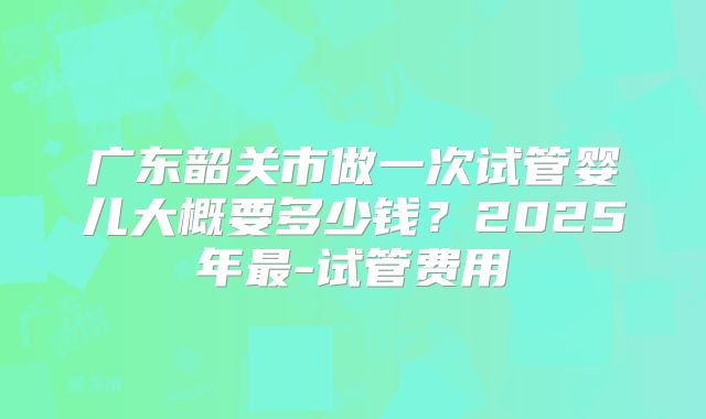 广东韶关市做一次试管婴儿大概要多少钱？2025年最-试管费用