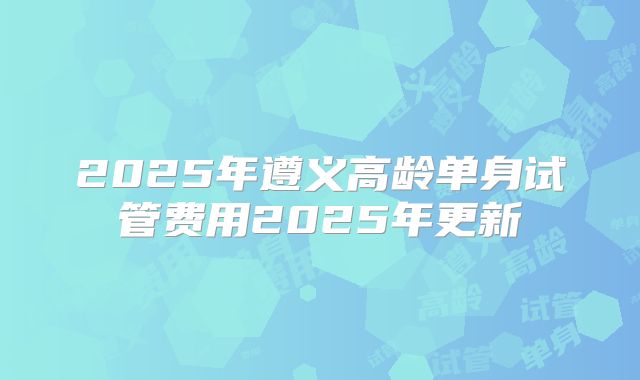 2025年遵义高龄单身试管费用2025年更新