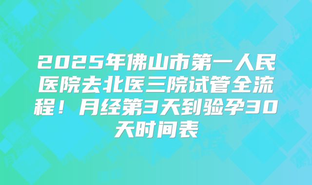 2025年佛山市第一人民医院去北医三院试管全流程！月经第3天到验孕30天时间表