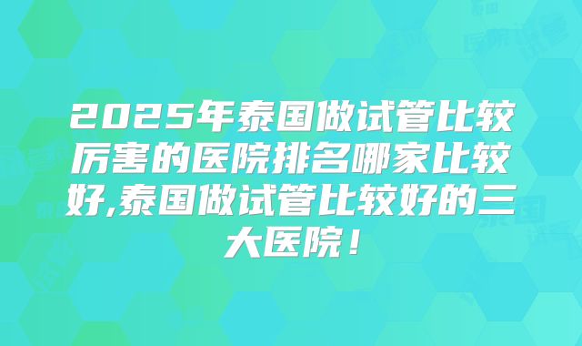 2025年泰国做试管比较厉害的医院排名哪家比较好,泰国做试管比较好的三大医院！