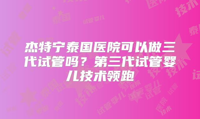 杰特宁泰国医院可以做三代试管吗？第三代试管婴儿技术领跑