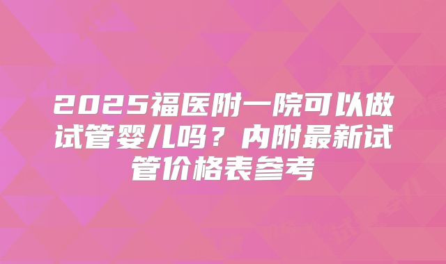 2025福医附一院可以做试管婴儿吗？内附最新试管价格表参考