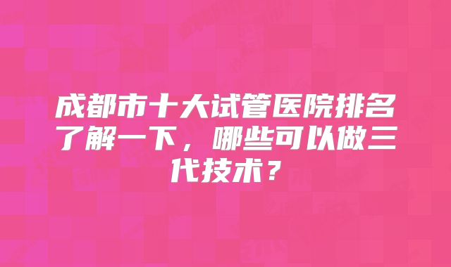 成都市十大试管医院排名了解一下，哪些可以做三代技术？