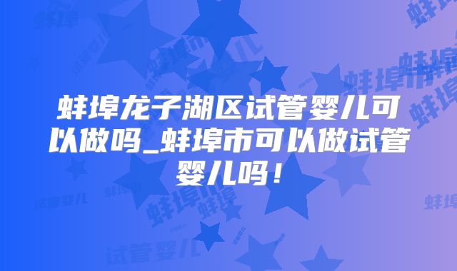 蚌埠龙子湖区试管婴儿可以做吗_蚌埠市可以做试管婴儿吗！