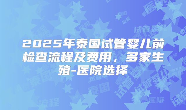 2025年泰国试管婴儿前检查流程及费用,多家生殖-医院选择