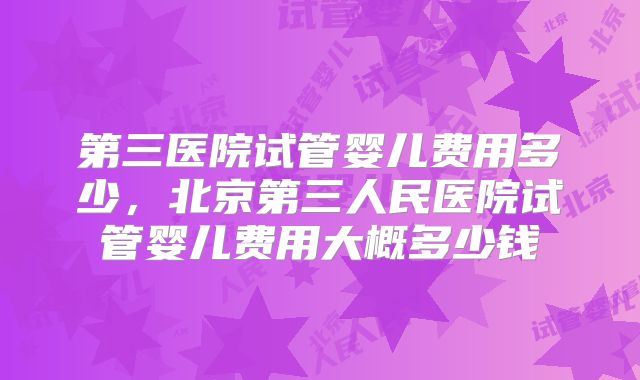 第三医院试管婴儿费用多少，北京第三人民医院试管婴儿费用大概多少钱